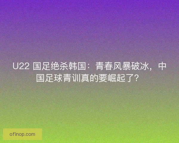 U22 国足绝杀韩国：青春风暴破冰，中国足球青训真的要崛起了？