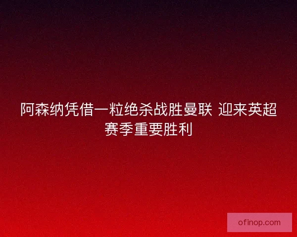 阿森纳凭借一粒绝杀战胜曼联 迎来英超赛季重要胜利