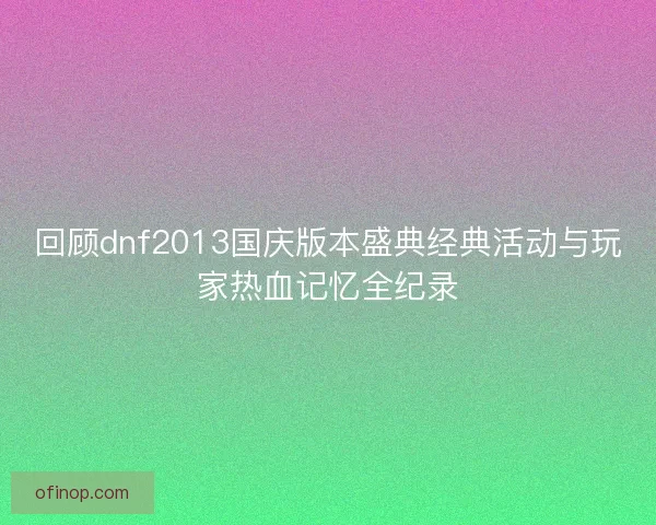 回顾dnf2013国庆版本盛典经典活动与玩家热血记忆全纪录