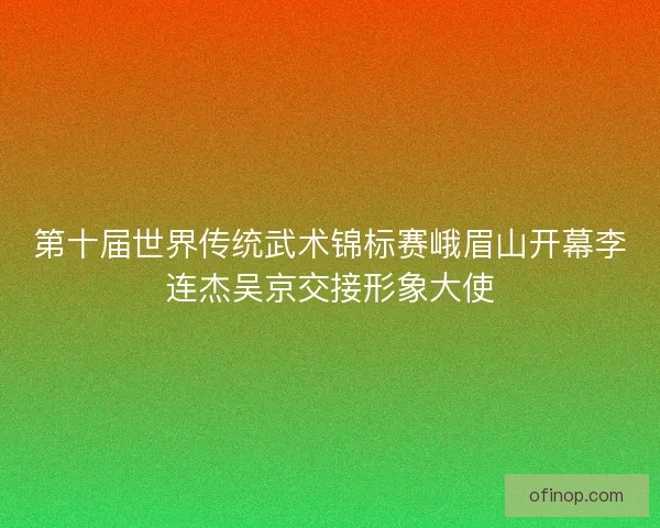 第十届世界传统武术锦标赛峨眉山开幕李连杰吴京交接形象大使