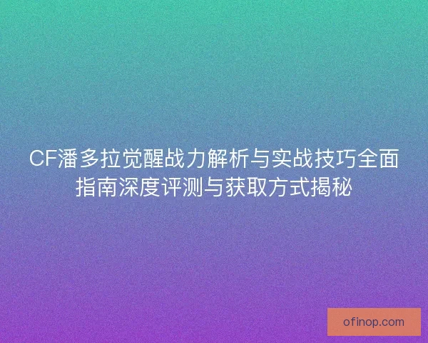 CF潘多拉觉醒战力解析与实战技巧全面指南深度评测与获取方式揭秘
