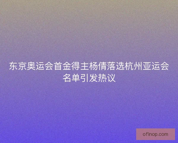 东京奥运会首金得主杨倩落选杭州亚运会名单引发热议