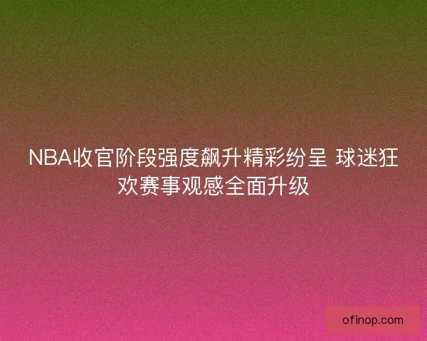 NBA收官阶段强度飙升精彩纷呈 球迷狂欢赛事观感全面升级