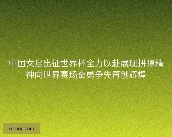 中国女足出征世界杯全力以赴展现拼搏精神向世界赛场奋勇争先再创辉煌
