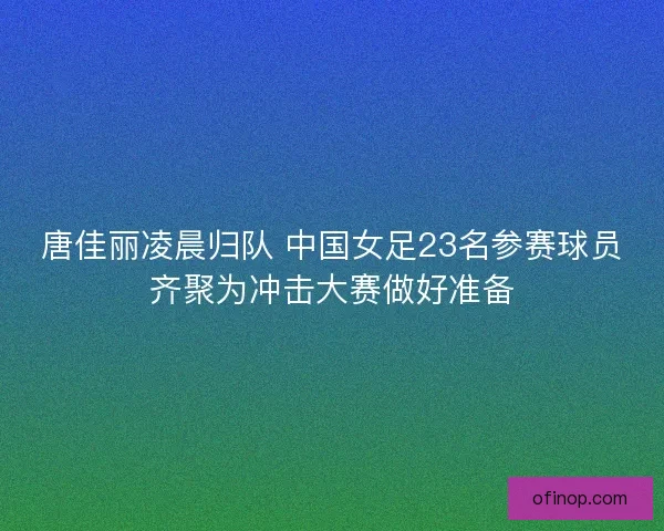 唐佳丽凌晨归队 中国女足23名参赛球员齐聚为冲击大赛做好准备