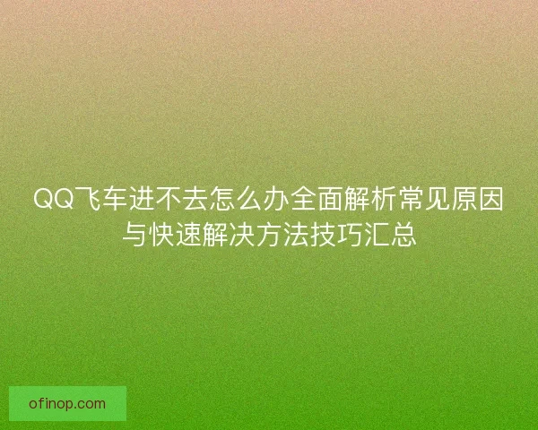 QQ飞车进不去怎么办全面解析常见原因与快速解决方法技巧汇总