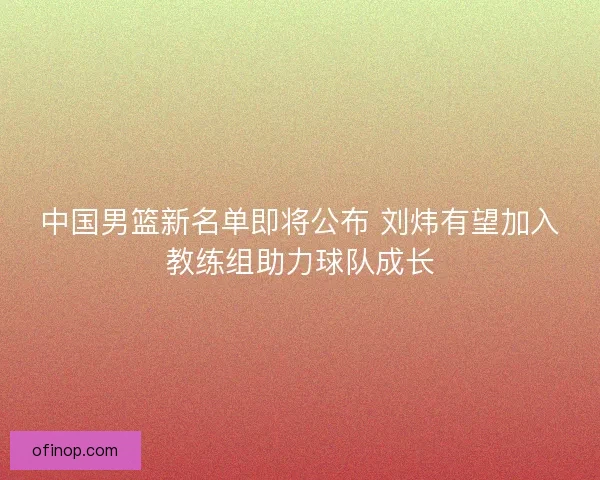 中国男篮新名单即将公布 刘炜有望加入教练组助力球队成长