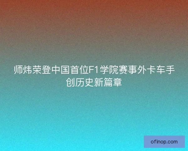 师炜荣登中国首位F1学院赛事外卡车手创历史新篇章