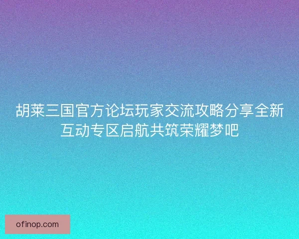 胡莱三国官方论坛玩家交流攻略分享全新互动专区启航共筑荣耀梦吧