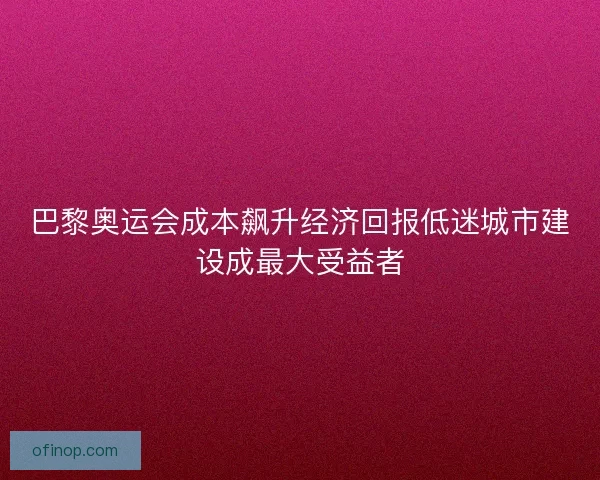 巴黎奥运会成本飙升经济回报低迷城市建设成最大受益者