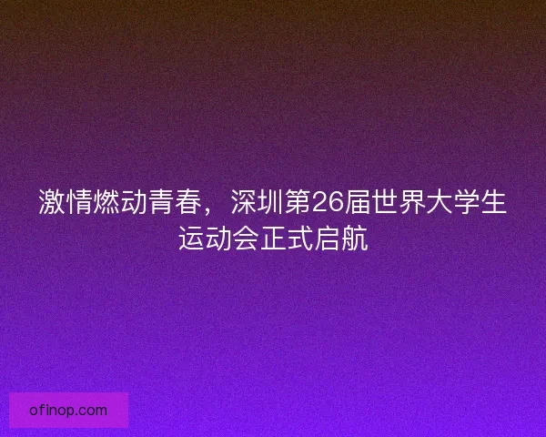 激情燃动青春，深圳第26届世界大学生运动会正式启航