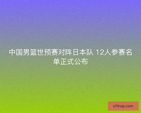 中国男篮世预赛对阵日本队 12人参赛名单正式公布