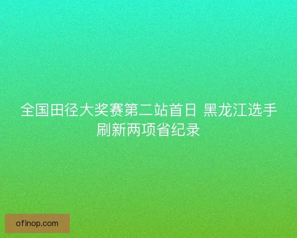 全国田径大奖赛第二站首日 黑龙江选手刷新两项省纪录
