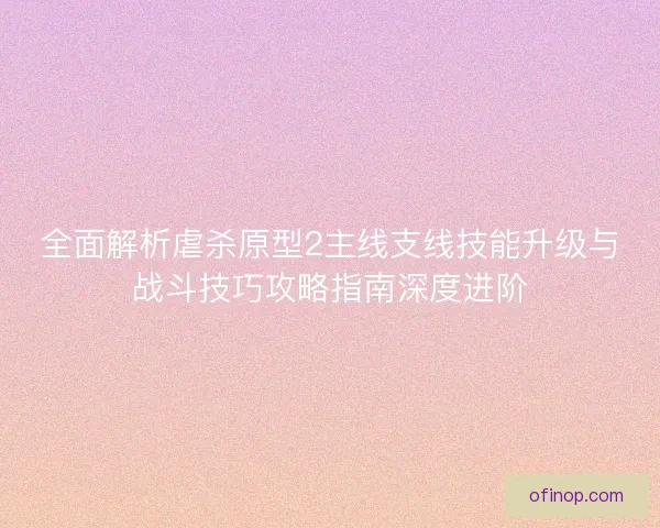 全面解析虐杀原型2主线支线技能升级与战斗技巧攻略指南深度进阶