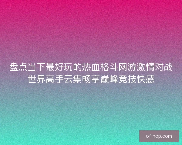 盘点当下最好玩的热血格斗网游激情对战世界高手云集畅享巅峰竞技快感